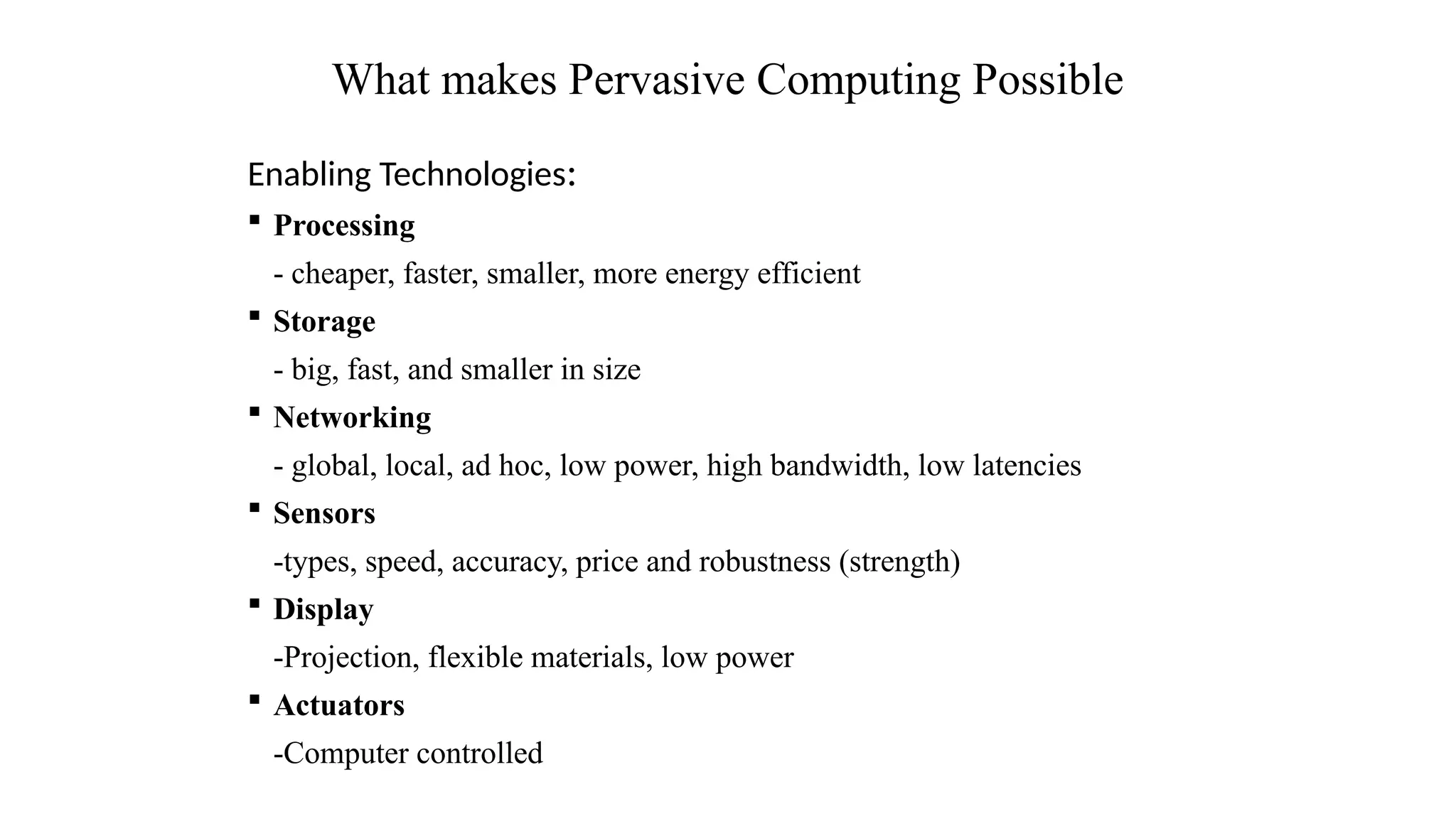 Enabling Technologies:
 Processing
- cheaper, faster, smaller, more energy efficient
 Storage
- big, fast, and smaller in size
 Networking
- global, local, ad hoc, low power, high bandwidth, low latencies
 Sensors
-types, speed, accuracy, price and robustness (strength)
 Display
-Projection, flexible materials, low power
 Actuators
-Computer controlled
What makes Pervasive Computing Possible
 