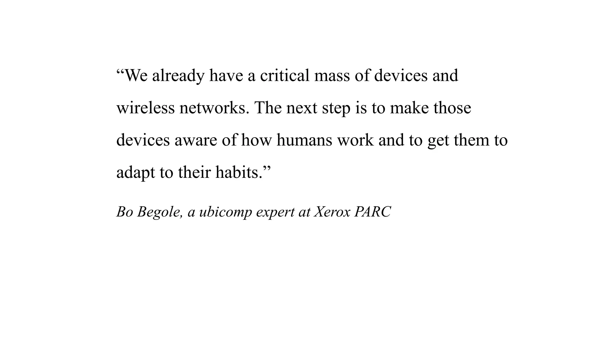 “We already have a critical mass of devices and
wireless networks. The next step is to make those
devices aware of how humans work and to get them to
adapt to their habits.”
Bo Begole, a ubicomp expert at Xerox PARC
 