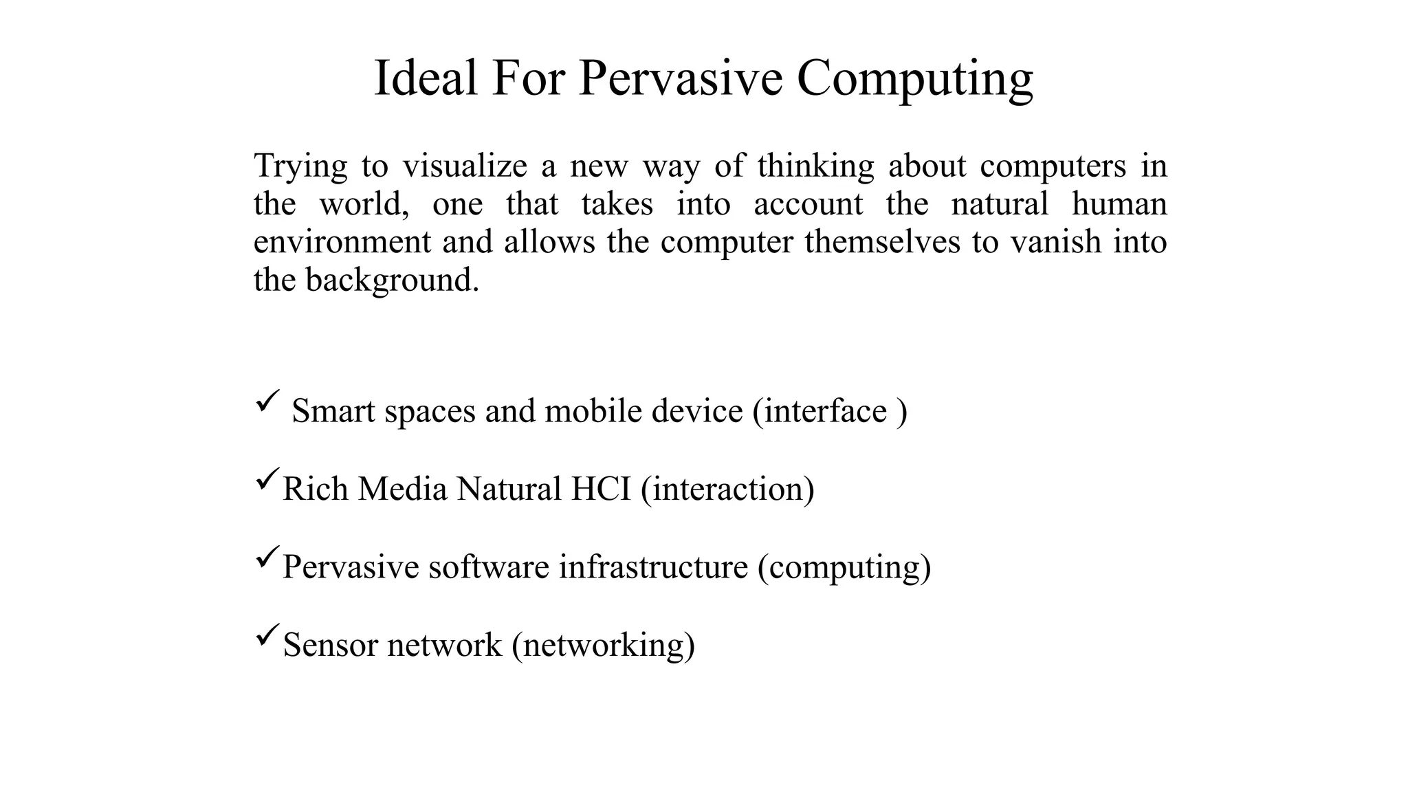 Trying to visualize a new way of thinking about computers in
the world, one that takes into account the natural human
environment and allows the computer themselves to vanish into
the background.
 Smart spaces and mobile device (interface )
Rich Media Natural HCI (interaction)
Pervasive software infrastructure (computing)
Sensor network (networking)
Ideal For Pervasive Computing
 