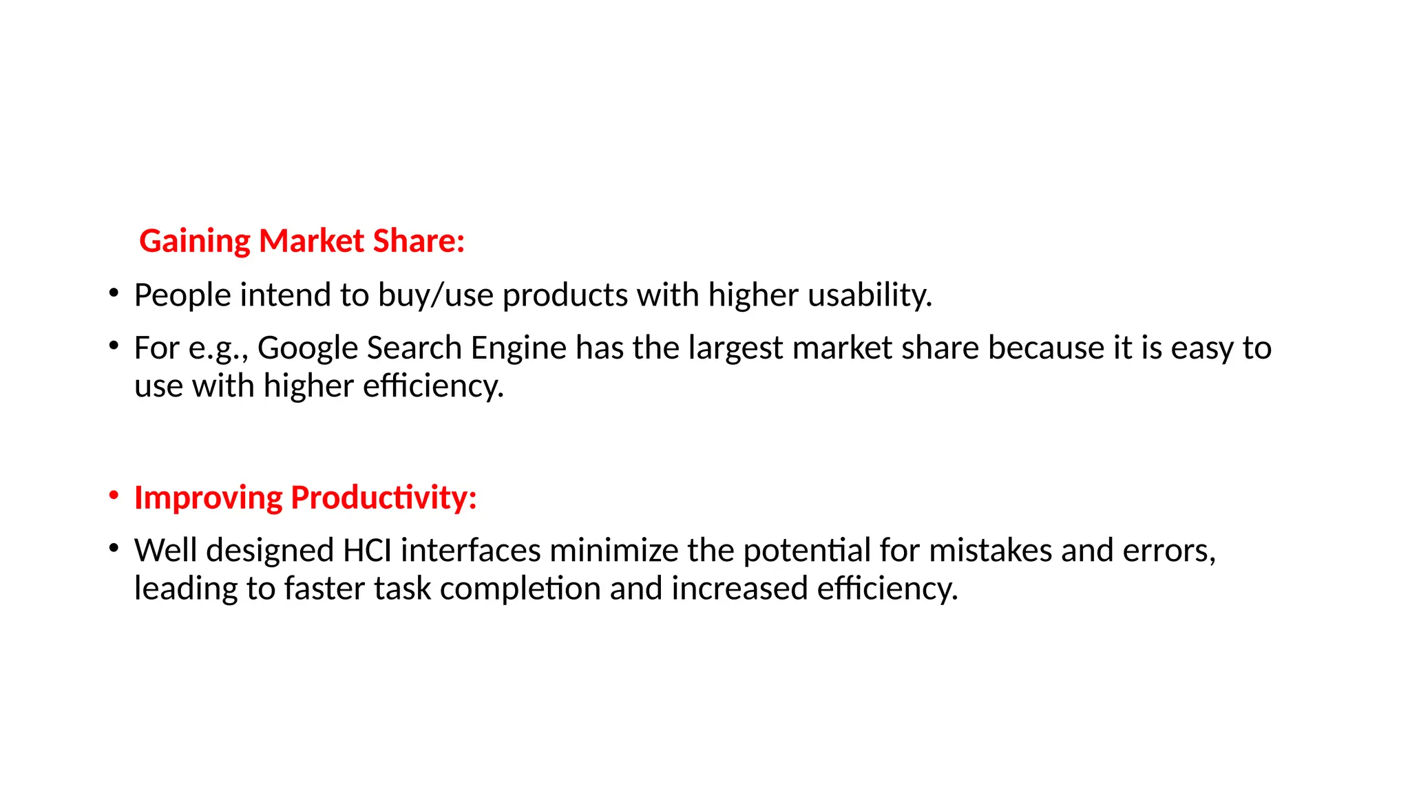 Gaining Market Share:
• People intend to buy/use products with higher usability.
• For e.g., Google Search Engine has the largest market share because it is easy to
use with higher efficiency.
• Improving Productivity:
• Well designed HCI interfaces minimize the potential for mistakes and errors,
leading to faster task completion and increased efficiency.
 