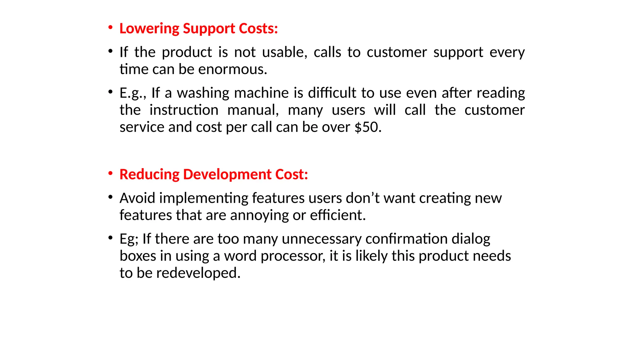 • Lowering Support Costs:
• If the product is not usable, calls to customer support every
time can be enormous.
• E.g., If a washing machine is difficult to use even after reading
the instruction manual, many users will call the customer
service and cost per call can be over $50.
• Reducing Development Cost:
• Avoid implementing features users don’t want creating new
features that are annoying or efficient.
• Eg; If there are too many unnecessary confirmation dialog
boxes in using a word processor, it is likely this product needs
to be redeveloped.
 