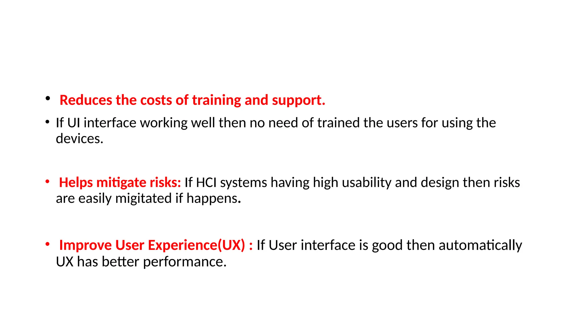 • Reduces the costs of training and support.
• If UI interface working well then no need of trained the users for using the
devices.
• Helps mitigate risks: If HCI systems having high usability and design then risks
are easily migitated if happens.
• Improve User Experience(UX) : If User interface is good then automatically
UX has better performance.
 