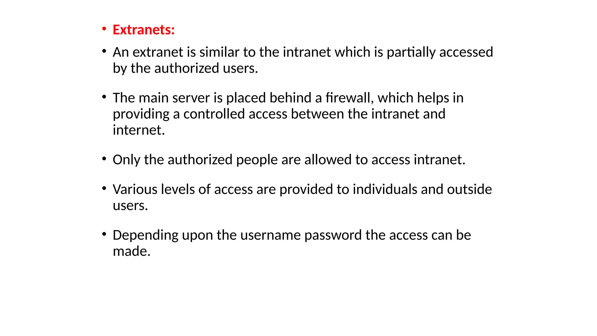 • Extranets:
• An extranet is similar to the intranet which is partially accessed
by the authorized users.
• The main server is placed behind a firewall, which helps in
providing a controlled access between the intranet and
internet.
• Only the authorized people are allowed to access intranet.
• Various levels of access are provided to individuals and outside
users.
• Depending upon the username password the access can be
made.
 