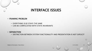 INTERFACE ISSUES
• FRAMING PROBLEM
• EVERYTHING ELSE STAYS THE SAME
• CAN BE COMPLICATED WITH STATE INVARIANTS
• SEPARATION
• DISTINCTION BETWEEN SYSTEM FUNCTIONALITY AND PRESENTATION IS NOT EXPLICIT
4/15/2018Models of the System, Tania-Nimra 14
 