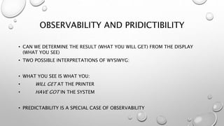 OBSERVABILITY AND PRIDICTIBILITY
• CAN WE DETERMINE THE RESULT (WHAT YOU WILL GET) FROM THE DISPLAY
(WHAT YOU SEE)
• TWO POSSIBLE INTERPRETATIONS OF WYSIWYG:
• WHAT YOU SEE IS WHAT YOU:
• WILL GET AT THE PRINTER
• HAVE GOT IN THE SYSTEM
• PREDICTABILITY IS A SPECIAL CASE OF OBSERVABILITY
 