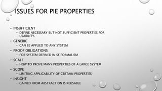 ISSUES FOR PIE PROPERTIES
• INSUFFICIENT
• DEFINE NECESSARY BUT NOT SUFFICIENT PROPERTIES FOR
USABILITY.
• GENERIC
• CAN BE APPLIED TO ANY SYSTEM
• PROOF OBLIGATIONS
• FOR SYSTEM DEFINED IN SE FORMALISM
• SCALE
• HOW TO PROVE MANY PROPERTIES OF A LARGE SYSTEM
• SCOPE
• LIMITING APPLICABILITY OF CERTAIN PROPERTIES
• INSIGHT
• GAINED FROM ABSTRACTION IS REUSABLE
 