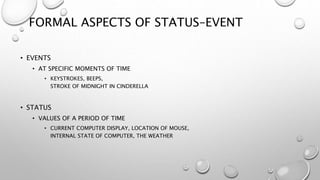 FORMAL ASPECTS OF STATUS–EVENT
• EVENTS
• AT SPECIFIC MOMENTS OF TIME
• KEYSTROKES, BEEPS,
STROKE OF MIDNIGHT IN CINDERELLA
• STATUS
• VALUES OF A PERIOD OF TIME
• CURRENT COMPUTER DISPLAY, LOCATION OF MOUSE,
INTERNAL STATE OF COMPUTER, THE WEATHER
 