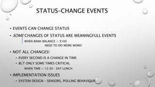 STATUS–CHANGE EVENTS
• EVENTS CAN CHANGE STATUS
• SOME CHANGES OF STATUS ARE MEANINGFULL EVENTS
WHEN BANK BALANCE < $100
NEED TO DO MORE WORK!
• NOT ALL CHANGES!
• EVERY SECOND IS A CHANGE IN TIME
• BUT ONLY SOME TIMES CRITICAL
WHEN TIME = 12:30 – EAT LUNCH
• IMPLEMENTATION ISSUES
• SYSTEM DESIGN – SENSORS, POLLING BEHAVIOUR
 