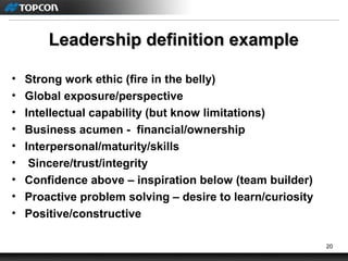 20
Leadership definition exampleLeadership definition example
• Strong work ethic (fire in the belly)
• Global exposure/perspective
• Intellectual capability (but know limitations)
• Business acumen - financial/ownership
• Interpersonal/maturity/skills
• Sincere/trust/integrity
• Confidence above – inspiration below (team builder)
• Proactive problem solving – desire to learn/curiosity
• Positive/constructive
 