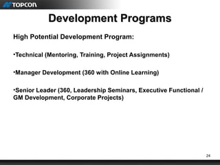 24
Development ProgramsDevelopment Programs
High Potential Development Program:
•Technical (Mentoring, Training, Project Assignments)
•Manager Development (360 with Online Learning)
•Senior Leader (360, Leadership Seminars, Executive Functional /
GM Development, Corporate Projects)
 