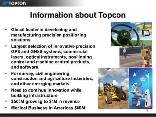 3
Information about TopconInformation about Topcon
• Global leader in developing and
manufacturing precision positioning
solutions
• Largest selection of innovative precision
GPS and GNSS systems, commercial
lasers, optical instruments, positioning
control and machine control products,
and software
• For survey, civil engineering,
construction and agriculture industries,
and other emerging markets
• Need to continue innovation while
building infrastructure
• $500M growing to $1B in revenue
• Medical Business in Americas $80M
 