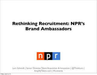 Rethinking Recruitment: NPR’s
Brand Ambassadors
Lars Schmidt | Senior Director,Talent Acquisition & Innovation | @ThisIsLars |
AmplifyTalent.com | #hcievents
Friday, June 14, 13
 