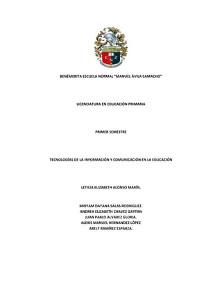 BENÉMERITA ESCUELA NORMAL “MANUEL ÁVILA CAMACHO”
LICENCIATURA EN EDUCACIÓN PRIMARIA
PRIMER SEMESTRE
TECNOLOGÍAS DE LA INFORMACIÓN Y COMUNICACIÓN EN LA EDUCACIÓN
LETICIA ELIZABETH ALONSO MARÍN.
MIRYAM DAYANA SALAS RODRIGUEZ.
ANDREA ELIZABETH CHAVEZ GAYTAN
JUAN PABLO ALVAREZ GLORIA.
ALEXIS MANUEL HERNANDEZ LÓPEZ
ARELY RAMÍREZ ESPARZA.
 