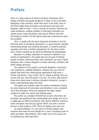 There is a large amount of Human-Computer Interaction (HCI)
design principles that guide designers in what or not to do when
designing a user interface. Those who work in the field, most of
the times apply these principles unconsciously and may even
forgotten some of them — this is normal, as humans’ memory has
many limitations. Another problem is that these principles are
spread across many disciplines and may be difficult and time-
consuming to search. The HCI Quick Guide was envisioned to solve
this problem.
This is a guide with the most important principles in the HCI
field that aims at providing information in a quick manner. Besides
enumerating design and usability principles, it contains practical
examples and short scientific explanations for the most sceptic
ones. Further reading can be done by following the bibliography.
Because it is always important to maintain credibility in our
actions or explanations, this guide also has the goal of helping
people to better understand why some interfaces are well or badly
designed. Also it allows designers to make informed, confident and
better design decisions.
The audience of this guide is primarily designers. Interaction,
user experience, usability designers, whoever you can recall of
people that work into creating great applications that have a
human interaction. If you create, this is, design anything, that any
human will use, then this guide is for you. For those, who want to
know more about what is Human-Computer Interaction, can get a
better understanding about this field.
This guide only contains what the author considered of being
the most important HCI principles and therefore is not a complete
set of HCI principles. These are organized into logic related
chapters to make the search and reading easier.
The author as a designer himself has to warn, that these are
principles and guidelines that should guide your design but not in
a rigidly way as different problems may require different solutions.
Some principles may even go against others, but this is normal
and as in other aspects of life, there are always pros and cons.
As a good designer, it is you job to critically analyze each
situation and make the best design for it, even if breaking some of
these principles. Nevertheless, don’t make use of this excuse for
not getting your work well done.
Preface
 