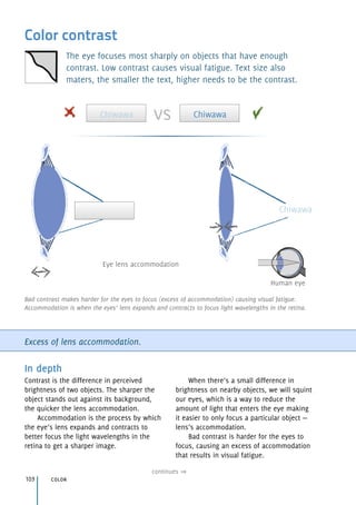 Human eye
Eye lens accommodation
Chiwawa
Color contrast
The eye focuses most sharply on objects that have enough
contrast. Low contrast causes visual fatigue. Text size also
maters, the smaller the text, higher needs to be the contrast.
Excess of lens accommodation.
In depth
Contrast is the difference in perceived
brightness of two objects. The sharper the
object stands out against its background,
the quicker the lens accommodation.
Accommodation is the process by which
the eye’s lens expands and contracts to
better focus the light wavelengths in the
retina to get a sharper image.
When there’s a small difference in
brightness on nearby objects, we will squint
our eyes, which is a way to reduce the
amount of light that enters the eye making
it easier to only focus a particular object —
lens’s accommodation.
Bad contrast is harder for the eyes to
focus, causing an excess of accommodation
that results in visual fatigue.
color103
continues
Bad contrast makes harder for the eyes to focus (excess of accommodation) causing visual fatigue.
Accommodation is when the eyes’ lens expands and contracts to focus light wavelengths in the retina.
Chiwawa Chiwawavs
 