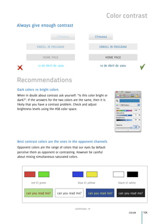 continues
color 104
Color contrast
Always give enough contrast
Dark colors vs bright colors
When in doubt about contrast ask yourself: “Is this color bright or
dark?”. If the answers for the two colors are the same, then it is
likely that you have a contrast problem. Check and adjust
brightness levels using the HSB color space.
Best contrast colors are the ones in the opponent channels
Opponent colors are the range of colors that our eyes by default
perceive them as opponent or contrasting. However be careful
about mixing simultaneous saturated colors.
Recommendations
ENROLL IN PROGRAM
HOME PAGE
Chiwawa
ENROLL IN PROGRAM
HOME PAGE
Chiwawa
10 de Abril de 2009 10 de Abril de 2009
red & green blue & yellow black & white
can you read me? can you read me? can you read me?can you read me?
 