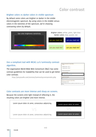 Brighter colors vs darker colors in visible spectrum
By default some colors are brighter or darker in the visible
electromagnetic spectrum. By using colors in the middle versus
colors in the extremes of the spectrum, we’re choosing
contrasting colors by default.
Use a compliant tool with WCAG 2.0's luminosity contrast
algorithm.
The organization World Wide Web Consortium (W3C) has some
contrast guidelines for readability that can be used to get better
color contrast.
http://juicystudio.com/services/luminositycontrastratio.php
Color contrasts are more intense and sharp on screens.
Because the screens emit light instead of reflecting it, the
resulting colors are brighter and more intense.
color105
end
Color contrast
Eye color brightness sensitivity
can you read me?can you read me?
can you read me?can you read me?
Brighter colors: yellow, green, light blue. 
Darker colors: blue, purple, red.
Lorem ipsum dolor sit amet.
Lorem ipsum dolor sit amet, consectetur adipisicing.
Lorem ipsum dolor sit amet, consectetur adipisicing. Lorem ipsum dolor sit amet.
vs vs
 