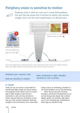 Periphery vision is sensitive to motion
Periphery vision is what our eyes see in visual field periphery. 
This part has low acuity and is sensitive to motion and contrast
changes. And it can be used in good ways or to disturb users.
Periphery eyes’ neurons: rods.
Rods are sensitive to motion.
Rods: insensitive to light, therefore
sensitive to color contrast.
In depth
Inside our eye, the retina is responsible for
transforming light energy into neural activity.
The periphery of the retina is full of a certain
type of light receptors (rods) that are
insensitive to color and very sensitive to
motion. Because they are insensitive to color
they use color contrast instead for detecting
changes in the environment. This is why when
trying to focus on something, animation in 
the visual periphery can be very distracting.
These neurons are part of human
evolution, and became fundamental for our
survival because we always had to detect
danger quickly. For example, high-speed 
cars or lions attacking you, depending on
which age you are/were living.
motion109
Motion and contrast
are very effective to
warn the user!
Banners next to text?
peripheryperiphery
Some email applications unobtrusively warn users using high contrast colors and a slight animation,
while some highly animated banners disturb users that are trying to read text.
 