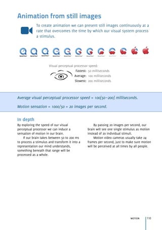 Visual perceptual processor speed:
Fastest: 50 milliseconds
Average: 100 milliseconds
Slowest: 200 milliseconds
Animation from still images
To create animation we can present still images continuously at a
rate that overcomes the time by which our visual system process
a stimulus.
Average visual perceptual processor speed = 100[50~200] milliseconds.
Motion sensation = 1000/50 = 20 images per second.
motion 110
In depth
By exploring the speed of our visual
perceptual processor we can induce a
sensation of motion in our brain.
If our brain takes between 50 to 200 ms
to process a stimulus and transform it into a
representation our mind understands,
something beneath that range will be
processed as a whole.
By passing 20 images per second, our
brain will see one single stimulus as motion
instead of 20 individual stimuli.
Motion video cameras usually take 24
frames per second, just to make sure motion
will be perceived at all times by all people.
 