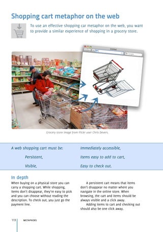 Shopping cart metaphor on the web
To use an effective shopping car metaphor on the web, you want
to provide a similar experience of shopping in a grocery store.
A web shopping cart must be:
Persistent,
Visible,
Immediately accessible,
Items easy to add to cart,
Easy to check out.
In depth
When buying on a physical store you can
carry a shopping cart. While shopping,
items don’t disappear, they’re easy to pick
and you can choose without reading the
description. To check out, you just go the
payment line.
A persistent cart means that items
don’t disappear no matter where you
navigate in the online store. When
browsing, the cart and items should be
always visible and a click away.
Adding items to cart and checking out
should also be one click away.
metaphors113
Grocery store image from Flickr user Chris Devers.
 