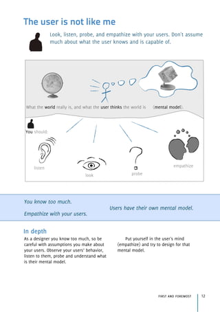 The user is not like me
Look, listen, probe, and empathize with your users. Don't assume
much about what the user knows and is capable of.
You know too much.
Empathize with your users.
Users have their own mental model.
In depth
As a designer you know too much, so be
careful with assumptions you make about
your users. Observe your users’ behavior,
listen to them, probe and understand what
is their mental model.
Put yourself in the user's mind
(empathize) and try to design for that
mental model.
listen
look probe
empathize
What the world really is, and what the user thinks the world is (mental model).
You should:
first and foremost 12
 