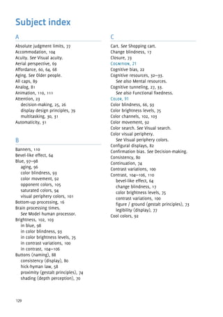 129
A
Absolute judgment limits, 77
Accommodation, 104
Acuity. See Visual acuity.
Aerial perspective, 69
Affordance, 60, 64, 68
Aging. See Older people.
All caps, 89
Analog, 81
Animation, 110, 111
Attention, 23
decision-making, 25, 26
display design principles, 79
multitasking, 30, 31
Automaticity, 31
B
Banners, 110
Bevel-like effect, 64
Blue, 97—98
aging, 96
color blindness, 93
color movement, 92
opponent colors, 105
saturated colors, 94
visual periphery colors, 101
Bottom-up processing, 16
Brain processing times.
See Model human processor.
Brightness, 102, 103
in blue, 98
in color blindness, 93
in color brightness levels, 75
in contrast variations, 100
in contrast, 104—106
Buttons (naming), 88
consistency (display), 80
hick-hyman law, 58
proximity (gestalt principles), 74
shading (depth perception), 70
C
Cart. See Shopping cart.
Change blindness, 17
Closure, 73
Cognition, 21
Cognitive bias, 22
Cognitive resources, 32—33.
See also Mental resources.
Cognitive tunneling, 27, 33.
See also Functional fixedness.
Color, 91
Color blindness, 66, 93
Color brightness levels, 75
Color channels, 102, 103
Color movement, 92
Color search. See Visual search.
Color visual periphery.
See Visual periphery colors.
Configural displays, 82
Confirmation bias. See Decision-making.
Consistency, 80
Continuation, 74
Contrast variations, 100
Contrast, 104—106, 110
bevel-like effect, 64
change blindness, 17
color brightness levels, 75
contrast variations, 100
figure / ground (gestalt principles), 73
legibility (display), 77
Cool colors, 92
Subject index
 