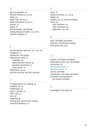 130
D
Data visualization, 65
Decision-making, 24, 25—29
Delay, 52.
Depth cues, 68, 69—71
Depth perception, 68, 69—71
Desires, 16
Digital, 81
Discriminability. See Display.
Display design principles, 76, 77—80
Dynamic displays, 81
E
Electromagnetic spectrum, 102, 103, 106
Empathize, 13
Equilibrium. See Gestalt.
Expectancies (user) 16
remember, 49
signal detection theory, 34
top-down processing, 77
visual search, 67
Experiences, 44, 45
Eye lens focusing. See Lens focusing.
F
F-shaped pattern for reading, 59
Feedback, 60, 52
Feedforward, 60
Figure / ground, 73
Fitts’s law, 57
Font, 89
Forgetting 46.
Framing bias. See Decision-making.
Functional fixedness, 22
G
Gaze, 18
Gestalt principles, 72, 73—74
Glyphs, 89
Gradient, 95, 70. See also Shading.
Green, 99
color blindness, 93
color movement, 92
brightness, 102—103
H
Haze. See Depth perception.
Heuristics. See Decision-making.
Hick-Hyman law, 58I, J
I, J
Illusions. See Depth perception.
Information access cost. See Display.
Instructions, 87
Interaction design, 51
Interface design, 63
Internet. See Web.
Interposition. See Depth perception.
Isomorphic correspondence.
See Gestalt principles.
K
Knowledge in the world, 80
 