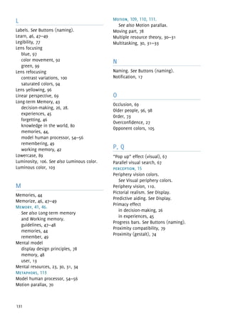 131
L
Labels. See Buttons (naming).
Learn, 46, 47—49
Legibility, 77
Lens focusing
blue, 97
color movement, 92
green, 99
Lens refocusing
contrast variations, 100
saturated colors, 94
Lens yellowing, 96
Linear perspective, 69
Long-term Memory, 43
decision-making, 26, 28.
experiences, 45
forgetting, 46
knowledge in the world, 80
memories, 44,
model human processor, 54—56
remembering, 49
working memory, 42
Lowercase, 89
Luminosity, 106. See also Luminous color.
Luminous color, 103
M
Memories, 44
Memorize, 46, 47—49
Memory, 41, 46.
See also Long-term memory 
and Working memory.
guidelines, 47—48
memories, 44
remember, 49
Mental model
display design principles, 78
memory, 48
user, 13
Mental resources, 23, 30, 31, 34
Metaphors, 113
Model human processor, 54—56
Motion parallax, 70
Motion, 109, 110, 111.
See also Motion parallax.
Moving part, 78
Multiple resource theory, 30—31
Multitasking, 30, 31—33
N
Naming. See Buttons (naming).
Notification, 17
O
Occlusion, 69
Older people, 96, 98
Order, 73
Overconfidence, 27
Opponent colors, 105
P, Q
“Pop up” effect (visual), 67
Parallel visual search, 67
perception, 15
Periphery vision colors.
See Visual periphery colors.
Periphery vision, 110.
Pictorial realism. See Display.
Predictive aiding. See Display.
Primacy effect
in decision-making, 26
in experiences, 45
Progress bars. See Buttons (naming).
Proximity compatibility, 79
Proximity (gestalt), 74
 