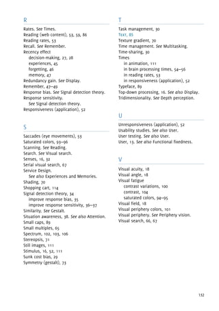 132
R
Rates. See Times.
Reading (web content), 53, 59, 86
Reading rates, 53
Recall. See Remember.
Recency effect
decision-making, 27, 28
experiences, 45
forgetting, 46
memory, 47
Redundancy gain. See Display.
Remember, 47—49
Response bias. See Signal detection theory.
Response sensitivity.
See Signal detection theory.
Responsiveness (application), 52
S
Saccades (eye movements), 53
Saturated colors, 93—96
Scanning. See Reading.
Search. See Visual search.
Senses, 16, 32
Serial visual search, 67
Service Design.
See also Experiences and Memories.
Shading, 70
Shopping cart, 114
Signal detection theory, 34
improve response bias, 35
improve response sensitivity, 36—37
Similarity. See Gestalt.
Situation awareness, 38. See also Attention.
Small caps, 89
Small multiples, 65
Spectrum, 102, 103, 106
Stereopsis, 71
Still images, 111
Stimulus, 16, 52, 111
Sunk cost bias, 29
Symmetry (gestalt), 73
T
Task management, 30
Text, 85
Texture gradient, 70
Time management. See Multitasking.
Time-sharing, 30
Times
in animation, 111
in brain processing times, 54—56
in reading rates, 53
in responsiveness (application), 52
Typeface, 89
Top-down processing, 16. See also Display.
Tridimensionality. See Depth perception.
U
Unresponsiveness (application), 52
Usability studies. See also User.
User testing. See also User.
User, 13. See also Functional fixedness.
V
Visual acuity, 18
Visual angle, 18
Visual fatigue
contrast variations, 100
contrast, 104
saturated colors, 94—95
Visual field, 18
Visual periphery colors, 101
Visual periphery. See Periphery vision.
Visual search, 66, 67
 