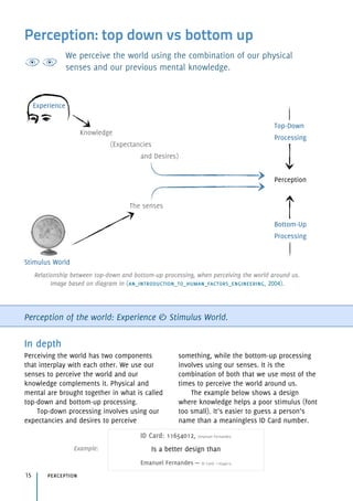Perception: top down vs bottom up
We perceive the world using the combination of our physical
senses and our previous mental knowledge.
Perception of the world: Experience & Stimulus World.
In depth
Perceiving the world has two components
that interplay with each other. We use our
senses to perceive the world and our
knowledge complements it. Physical and
mental are brought together in what is called
top-down and bottom-up processing.
Top-down processing involves using our
expectancies and desires to perceive
something, while the bottom-up processing
involves using our senses. It is the
combination of both that we use most of the
times to perceive the world around us.
The example below shows a design
where knowledge helps a poor stimulus (font
too small). It’s easier to guess a person’s
name than a meaningless ID Card number.
perception15
Experience
Knowledge 
(Expectancies 
and Desires)
The senses
Stimulus World
Top-Down
Processing
Perception
Bottom-Up
Processing
Relationship between top-down and bottom-up processing, when perceiving the world around us. 
Image based on diagram in (an_introduction_to_human_factors_engineering, 2004).
ID Card: 11654012, Emanuel Fernandes 
Is a better design than 
Emanuel Fernandes — ID Card: 11654012.
Example:
 