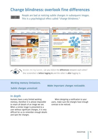 Change blindness: overlook fine differences
People are bad at noticing subtle changes in subsequent images.
This is a psychological effect called “change blindness.”
Working memory limitations.
Subtle changes unnoticed.
Make important changes noticeable.
perception 16
In depth
Humans have a very limited working
memory, therefore it is almost impossible
to retain all details of an image we see.
When a similar image is presented to a
user without significant changes, it is very
difficult for us to remember enough details
and spot the changes.
When designing a notification to your
users, make sure the changes have enough
contrast to be noticed.
Besides the big banner, can you notice the differences between each other? 
One screenshot is before logging in and the other is after logging in.
 
