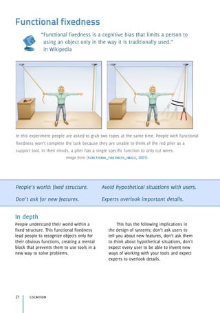 Functional fixedness
“Functional fixedness is a cognitive bias that limits a person to  
using an object only in the way it is traditionally used.” 
in Wikipedia
People’s world: fixed structure.
Don’t ask for new features.
Avoid hypothetical situations with users.
Experts overlook important details.
In depth
People understand their world within a
fixed structure. This functional fixedness
lead people to recognize objects only for
their obvious functions, creating a mental
block that prevents them to use tools in a
new way to solve problems.
This has the following implications in
the design of systems: don’t ask users to
tell you about new features, don’t ask them
to think about hypothetical situations, don’t
expect every user to be able to invent new
ways of working with your tools and expect
experts to overlook details.
cognition21
In this experiment people are asked to grab two ropes at the same time. People with functional
fixedness won’t complete the task because they are unable to think of the red plier as a
support tool. In their minds, a plier has a single specific function to only cut wires.
Image from (functional_fixedness_image, 2001).
 