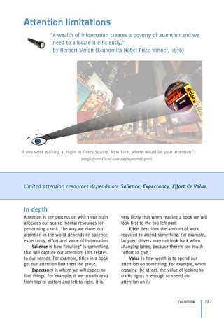 Attention limitations
“A wealth of information creates a poverty of attention and we
need to allocate it efficiently.” 
by Herbert Simon (Economics Nobel Prize winner, 1978)
Limited attention resources depends on: Salience, Expectancy, Effort & Value.
cognition 22
In depth
Attention is the process on which our brain
allocates our scarce mental resources for
performing a task. The way we move our
attention in the world depends on salience,
expectancy, effort and value of information.
Salience is how “inviting” is something,
that will capture our attention. This relates
to our senses. For example, titles in a book
get our attention first then the prose.
Expectancy is where we will expect to
find things. For example, if we usually read
from top to bottom and left to right, it is
very likely that when reading a book we will
look first to the top-left part.
Effort describes the amount of work
required to attend something. For example,
fatigued drivers may not look back when
changing lanes, because there’s too much
“effort to give.”
Value is how worth is to spend our
attention on something. For example, when
crossing the street, the value of looking to
traffic lights is enough to spend our
attention on it?
If you were walking at night in Times Square, New York, where would be your attention?
Image from Flickr user heymynameispaul.
 