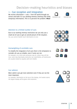 Decision-making heuristics and biases
1 - Cue reception and integration
We receive information — cues — from the world through our
senses and hold it in our working memory (memory that holds
temporary information). This is to perceive the problem. What?
Attention to a limited number of cues
Due to our working memory restrictions we can only use a
small set of cues to get an overall picture of the situation.
Yes, you cannot handle much information at once.
Overweighting of unreliable cues
To simplify the integration of all cues there is the temptation to
consider all cues as reliable, even if some are not.
For example, on a trial some witnesses may lie, others may tell the
true, some may have faulty memories, but nevertheless, all testimonies
are usually treated as equally valid and reliable.
Cue salience
Most salient cues get more attention even if they are not the
most important.
For example, information at the top of the display, the loudest alarm,
the largest display will be given more attention.
continues
cognition 24
Selected cueAvailable cue
 