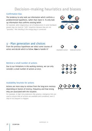 Decision-making heuristics and biases
Confirmation bias
The tendency to only seek out information which confirms a
predetermined hypothesis, rather than reject it. To only look
up information that confirms existing belief.
For example, when diagnosing a set of malfunctions in some hardware
people may not look for “silly” situations because they are not
“possible,” like checking if the energy plug is connected.
3 - Plan generation and choices
From the previous hypotheses we select some courses of
action and decide which to follow. How to handle it?
Retrieve a small number of actions
Due to our limitations in the working memory, we can only
consider a small number of actions at once.
Availability heuristic for actions
Actions are more easy to retrieve from the long-term memory
depending on factors of recency, frequency and how strong
they are associated with the situation.
For example, in high risk professions like aviation, emergency lists are
used to ensure that all actions are available and considered, even if
they’re not frequent to happen.
cognition27
continues
Time
Available action Selected action
 