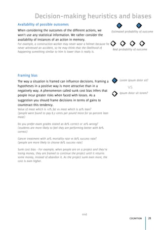 Decision-making heuristics and biases
Availability of possible outcomes
When considering the outcomes of the different actions, we
won’t use any statistical information. We rather consider the
availability of instances of an action in memory.
For example, a construction worker may never wear a helmet because he
never witnessed an accident, so he may think that the likelihood of
happening something similar to him is lower than it really is.
Framing bias
The way a situation is framed can influence decisions. Framing a
hypotheses in a positive way is more attractive than in a
negatively way. A phenomenon called sunk cost bias infers that
people incur greater risks when faced with losses. As a
suggestion you should frame decisions in terms of gains to
counteract this tendency.
Value of meat which is 10% fat vs meat which is 90% lean? 
(people were found to pay 8,2 cents per pound more for 90 percent lean
meat)
Do you prefer exam grades stated as 80% correct or 20% wrong? 
(students are more likely to feel they are performing better with 80%
correct)
Cancer treatment with 20% mortality rate vs 80% success rate? 
(people are more likely to choose 80% success rate)
Sunk cost bias - For example, when people are on a project and they’re
losing money, they are framed to continue the project until it returns
some money, instead of abandon it. As the project sunk even more, the
cost is even higher.
end
cognition 28
Real probability of outcome
Estimated probability of outcome
Lorem ipsum dolor sit?
Ipsum dolor sit lorem?
vs
 