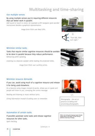 Use multiple senses
By using multiple senses you’re requiring different resources 
that can better work in parallel.
Add sound or touch to vision, for example a GPS navigator gives worded
instructions besides a graphical representation.
Image from Flickr user Neal Gillis.
Minimize similar tasks
Tasks that require similar cognitive resources should be avoided
to be done in parallel because they reduce performance.
Rehearsing while speaking.
Listening to a keynote speaker while reading the projected slides.
Image from Flickr user suchitra prints.
Minimize resource demands
If you can, avoid using much of a cognitive resource and release
it for being used elsewhere.
On a keynote using images instead of words, allows you to speak and
people will listen to you, conveying the correct message.
Reading and listening to music without lyrics.
Giving information instead of asking users to remember.
Automation of certain tasks
If possible automate some tasks and release cognitive 
resources for other tasks.
Spell checking.
cognition31
continues
Multitasking and time-sharing
+
“Turn left, then
turn right.”
Photography - the art or
practice of taking and
processing photographs.
vs
 