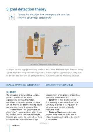Signal detection theory
Theory that describes how we respond the question: 
“Did you perceive [or detect] that?”
Did you perceive (or detect) that? Sensitivity & Response bias
In depth
The perception of the world is a complex
process. Depends on our senses,
expectancies, previous knowledge,
restrictions in mental resources, etc. How
can we improve the decision making results
when we’re trying to detect something?
To the question “Did you perceive [or
detect] that?” two answers can arise: Yes or
No, and four results can arise: correct yes,
incorrect yes, correct no, incorrect no. These
four results can be summarized in two
characteristics of the process of detection:
sensitivity and response bias.
Sensitivity is how good we are at
discriminating between signal and noise.
Sensitivity is related to the “quality” of 
our senses and strength of signals 
relative to noise.
Response bias is our tendency to
respond more times yes or no. Bias is
related to expectancies and cost / benefits
of the answer.
cognition33
An airport security luggage monitoring system is an example where the signal detection theory
applies. While still being extremely important to detect dangerous objects (signal), they must
be efficient and deal with lots of objects (noise) that complicates the monitoring situation.
Is there a dangerous object in this bag?
signal
noise
continues
 