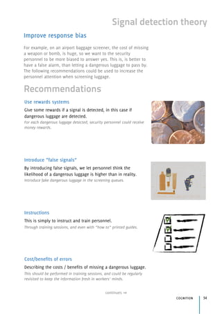 continues
cognition 34
Signal detection theory
Improve response bias
Use rewards systems
Give some rewards if a signal is detected, in this case if
dangerous luggage are detected.
For each dangerous luggage detected, security personnel could receive
money rewards.
Introduce “false signals”
By introducing false signals, we let personnel think the 
likelihood of a dangerous luggage is higher than in reality.
Introduce fake dangerous luggage in the screening queues.
Instructions
This is simply to instruct and train personnel.
Through training sessions, and even with “how to” printed guides.
Cost/benefits of errors
Describing the costs / benefits of missing a dangerous luggage.
This should be performed in training sessions, and could be regularly
revisited to keep the information fresh in workers’ minds.
Recommendations
For example, on an airport baggage screener, the cost of missing
a weapon or bomb, is huge, so we want to the security
personnel to be more biased to answer yes. This is, is better to
have a false alarm, than letting a dangerous luggage to pass by.
The following recommendations could be used to increase the
personnel attention when screening luggage.
 