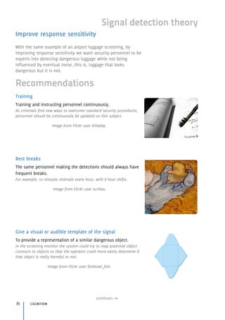 Training
Training and instructing personnel continuously.
As criminals find new ways to overcome standard security procedures,
personnel should be continuously be updated on this subject.
Image from Flickr user billaday.
Rest breaks
The same personnel making the detections should always have
frequent breaks.
For example, 10 minutes intervals every hour, with 8 hour shifts.
Image from Flickr user scribex.
Give a visual or audible template of the signal
To provide a representation of a similar dangerous object.
In the screening monitor the system could try to map potential object
contours to objects so that the operator could more easily determine if
that object is really harmful or not.
Image from Flickr user fishbowl_fish.
cognition35
continues
Signal detection theory
Recommendations
Improve response sensitivity
With the same example of an airport luggage screening, by
improving response sensitivity we want security personnel to be
experts into detecting dangerous luggage while not being
influenced by eventual noise, this is, luggage that looks
dangerous but it is not.
 