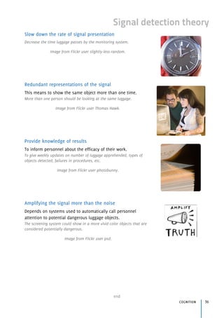 end
cognition 36
Signal detection theory
Slow down the rate of signal presentation
Decrease the time luggage passes by the monitoring system.
Image from Flickr user slightly-less-random.
Redundant representations of the signal
This means to show the same object more than one time.
More than one person should be looking at the same luggage.
Image from Flickr user Thomas Hawk.
Provide knowledge of results
To inform personnel about the efficacy of their work.
To give weekly updates on number of luggage apprehended, types of
objects detected, failures in procedures, etc.
Image from Flickr user photobunny.
Amplifying the signal more than the noise
Depends on systems used to automatically call personnel
attention to potential dangerous luggage objects.
The screening system could show in a more vivid color objects that are
considered potentially dangerous.
Image from Flickr user psd.
 
