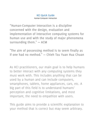 “Human-Computer Interaction is a discipline
concerned with the design, evaluation and
implementation of interactive computing systems for
human use and with the study of major phenomena
surrounding them." — ACM
"The aim of possessing method is to seem finally as
if one had no method." — Chieh Tzu Yuan Hua Chuan
As HCI practitioners, our main goal is to help humans
to better interact with any computing systems they
must work with. This includes anything that can be
used by a human and can include computers,
smartphones, tablets, home appliances, cars, etc. A
big part of this field is to understand humans’
perception and cognitive limitations, and most
important, the need to empathize with users.
This guide aims to provide a scientific explanation to
your method that is correct but may seem arbitrary.
HCI Quick Guide
Human-Computer Interaction
 