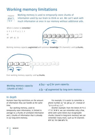 Working memory limitations
Working memory is used to temporarily store chunks of
information used by our brain to think or act. We can’t work with
much information at once in our memory without additional aids.
Working memory capacity
(chunks of info):
3 [2,5 ~ 4,1] for pure capacity.
7 [5 ~ 9] augmented by long-term memory.
In depth
Humans have big restrictions on the amount
of information they can handle at the same
time.
Our working memory, used to
temporarily store information, is limited in
average to 3 chunks of unrelated information
and 7 chunks of information that is already
in our long term-memory.
For example, it is easier to remember a
phone number as “96 308 45 72”, instead of
“9 6 3 0 8 4 5 7 2”.
Another example: from the letters R P S C
I T V C N M V, we can remember only a few,
while with same letters but recognizable
chunks (stored in long-term memory) we can
remember many more, such as TV channels
RTP SIC TVI CNN MTV TV.
memory41
Which is better to remember? 
9 6 3 0 8 4 5 7 2 
or 
96 308 45 72
Working memory capacity augmented with previous knowledge (TV channels): until 9 chunks.
Pure working memory capacity: until 4 chunks.
 