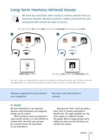 Long-term memory retrieval issues
We have big restrictions when trying to retrieve content from our
long-term memory. Memory retrieval is highly influenced by cues
associated with content we want to access.
Memory organized by associations
and categories.
Retrieval cues associated to
content.
memory 42
In depth
We store information in our long-term
memory using associations and categories
linking cues to content.
When having the same cue pointing to
many content chunks, it is more difficult to
retrieve them. The more cues we have 
for a content chunk, the most likely 
it is to remember it.
Naming a file “John” and if we know 3
Johns, then it’s almost impossible to 
identify him. The single available cue, the
name, points to 3 different chunks, 
the people. With an image preview, we’re
adding one more cue that will help us to
retrieve that content.
1 2
On step 1, there are 3 associations to John so it is difficult to retrieve the correct info. On step 2, with the
thumbnail there is a distinctive association in memory and it is easier to retrieve the correct John.
Which John is this? Of course, John, that I play basketball with.
Jony
The user finds a file named John and tries to remember all friends named John.
Jony
 