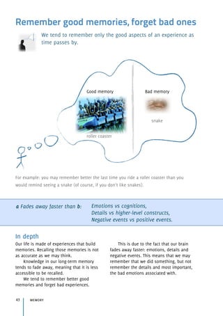 Remember good memories, forget bad ones
We tend to remember only the good aspects of an experience as
time passes by.
a Fades away faster than b: Emotions vs cognitions, 
Details vs higher-level constructs, 
Negative events vs positive events.
In depth
Our life is made of experiences that build
memories. Recalling those memories is not
as accurate as we may think.
Knowledge in our long-term memory
tends to fade away, meaning that it is less
accessible to be recalled.
We tend to remember better good
memories and forget bad experiences.
This is due to the fact that our brain
fades away faster: emotions, details and
negative events. This means that we may
remember that we did something, but not
remember the details and most important,
the bad emotions associated with.
memory43
Good memory
For example: you may remember better the last time you ride a roller coaster than you
would remind seeing a snake (of course, if you don’t like snakes).
Bad memory
snake
roller coaster
 