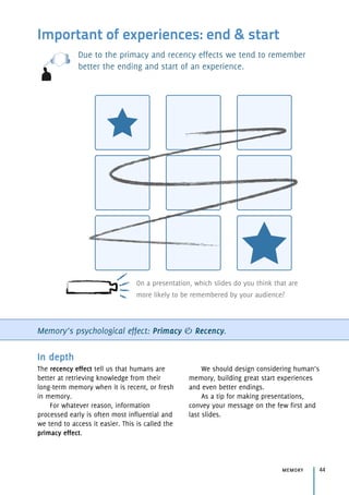 Important of experiences: end & start
Due to the primacy and recency effects we tend to remember
better the ending and start of an experience.
Memory’s psychological effect: Primacy & Recency.
memory 44
In depth
The recency effect tell us that humans are
better at retrieving knowledge from their
long-term memory when it is recent, or fresh
in memory.
For whatever reason, information
processed early is often most influential and
we tend to access it easier. This is called the
primacy effect.
We should design considering human’s
memory, building great start experiences
and even better endings.
As a tip for making presentations,
convey your message on the few first and
last slides.
On a presentation, which slides do you think that are
more likely to be remembered by your audience?
 