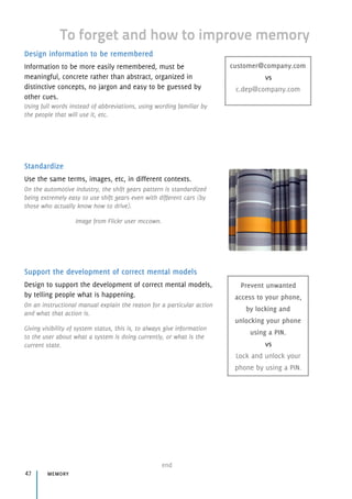 Design information to be remembered
Information to be more easily remembered, must be
meaningful, concrete rather than abstract, organized in
distinctive concepts, no jargon and easy to be guessed by
other cues.
Using full words instead of abbreviations, using wording familiar by
the people that will use it, etc.
Standardize
Use the same terms, images, etc, in different contexts.
On the automotive industry, the shift gears pattern is standardized
being extremely easy to use shift gears even with different cars (by
those who actually know how to drive).
Image from Flickr user mccown.
Support the development of correct mental models
Design to support the development of correct mental models,
by telling people what is happening.
On an instructional manual explain the reason for a particular action
and what that action is.
Giving visibility of system status, this is, to always give information
to the user about what a system is doing currently, or what is the
current state.
memory47
end
To forget and how to improve memory
customer@company.com 
vs 
c.dep@company.com
Prevent unwanted
access to your phone,
by locking and
unlocking your phone
using a PIN. 
vs 
Lock and unlock your
phone by using a PIN.
 