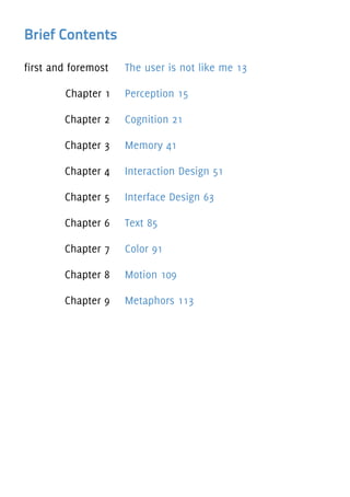 Brief Contents
first and foremost The user is not like me 13
Chapter 1 Perception 15
Chapter 2 Cognition 21
Chapter 3 Memory 41
Chapter 4 Interaction Design 51
Chapter 5 Interface Design 63
Chapter 6 Text 85
Chapter 7 Color 91
Chapter 8 Motion 109
Chapter 9 Metaphors 113
 