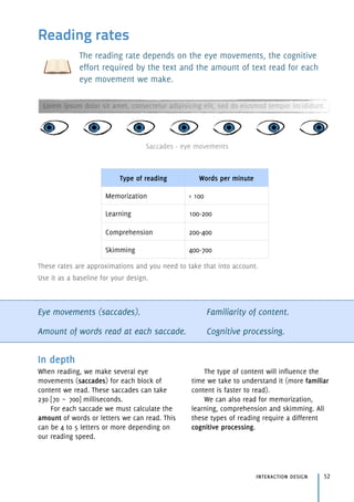 Reading rates
The reading rate depends on the eye movements, the cognitive
effort required by the text and the amount of text read for each
eye movement we make.
These rates are approximations and you need to take that into account.
Use it as a baseline for your design.
Eye movements (saccades).
Amount of words read at each saccade.
Familiarity of content.
Cognitive processing.
interaction design 52
In depth
When reading, we make several eye
movements (saccades) for each block of
content we read. These saccades can take
230 [70 ~ 700] milliseconds.
For each saccade we must calculate the
amount of words or letters we can read. This
can be 4 to 5 letters or more depending on
our reading speed.
The type of content will influence the
time we take to understand it (more familiar
content is faster to read).
We can also read for memorization,
learning, comprehension and skimming. All
these types of reading require a different
cognitive processing.
Type of reading Words per minute
Memorization < 100
Learning 100-200
Comprehension 200-400
Skimming 400-700
Lorem ipsum dolor sit amet, consectetur adipisicing elit, sed do eiusmod tempor incididunt.
Saccades - eye movements
 