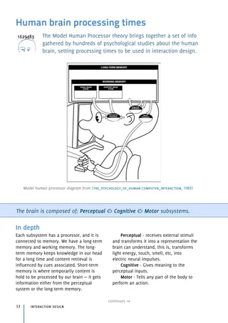 Human brain processing times
The Model Human Processor theory brings together a set of info
gathered by hundreds of psychological studies about the human
brain, setting processing times to be used in interaction design.
The brain is composed of: Perceptual & Cognitive & Motor subsystems.
In depth
Each subsystem has a processor, and it is
connected to memory. We have a long-term
memory and working memory. The long-
term memory keeps knowledge in our head
for a long time and content retrieval is
influenced by cues associated. Short-term
memory is where temporarily content is
hold to be processed by our brain — it gets
information either from the perceptual
system or the long-term memory.
Perceptual - receives external stimuli 
and transforms it into a representation the
brain can understand, this is, transforms
light energy, touch, smell, etc, into 
electric neural impulses.
Cognitive - Gives meaning to the
perceptual inputs.
Motor - Tells any part of the body to
perform an action.
interaction design53
continues
Model human processor diagram from (the_psychology_of_human-computer_interaction, 1983)
 